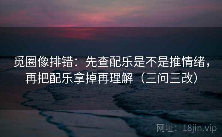 觅圈像排错：先查配乐是不是推情绪，再把配乐拿掉再理解（三问三改）
