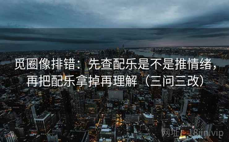 觅圈像排错：先查配乐是不是推情绪，再把配乐拿掉再理解（三问三改）