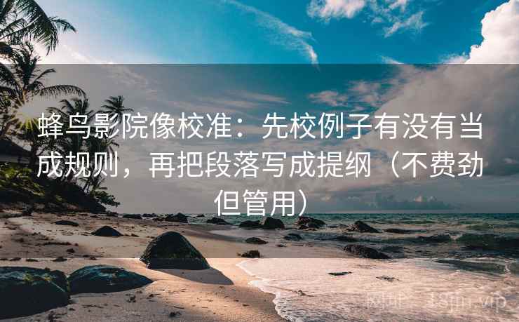 蜂鸟影院像校准：先校例子有没有当成规则，再把段落写成提纲（不费劲但管用）