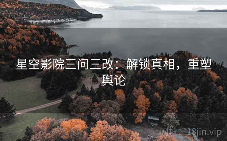 星空影院三问三改：解锁真相，重塑舆论