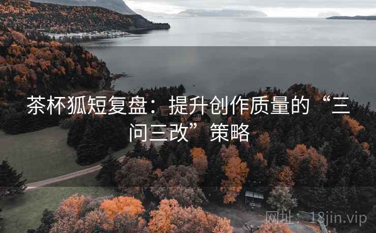 茶杯狐短复盘：提升创作质量的“三问三改”策略