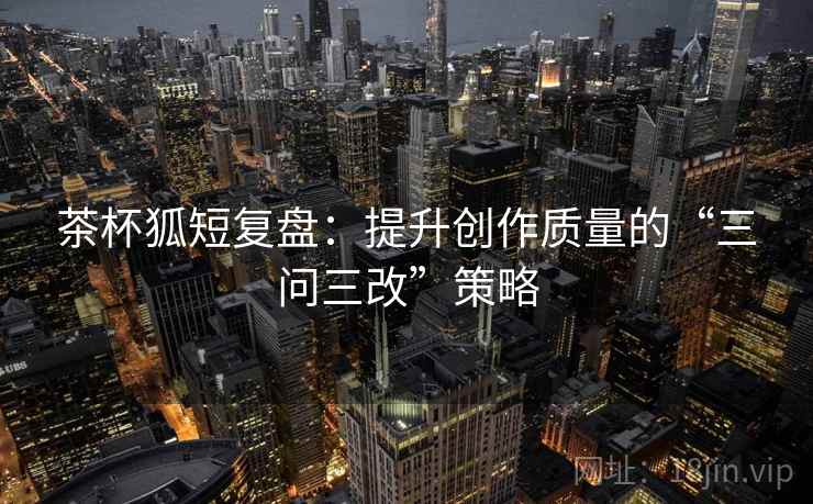 茶杯狐短复盘：提升创作质量的“三问三改”策略