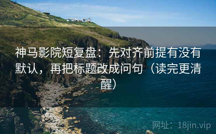 神马影院短复盘：先对齐前提有没有默认，再把标题改成问句（读完更清醒）