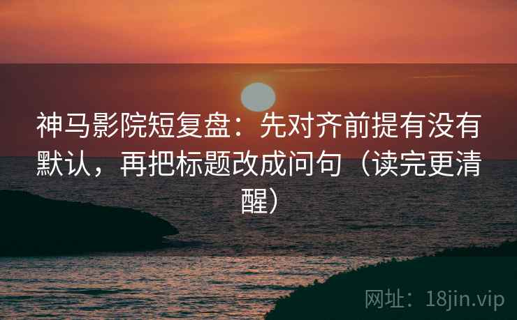 神马影院短复盘：先对齐前提有没有默认，再把标题改成问句（读完更清醒）
