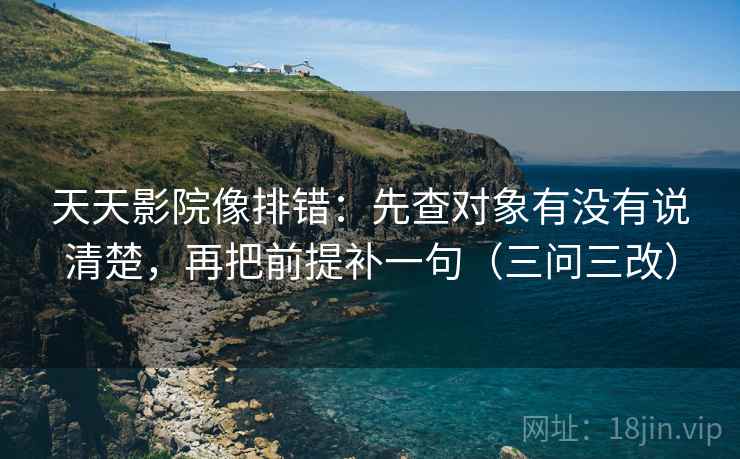天天影院像排错：先查对象有没有说清楚，再把前提补一句（三问三改）