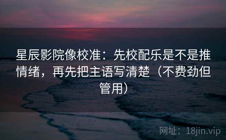 星辰影院像校准：先校配乐是不是推情绪，再先把主语写清楚（不费劲但管用）