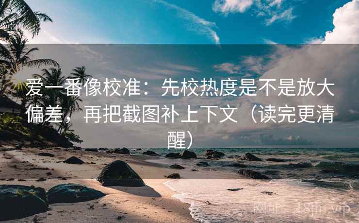 爱一番像校准：先校热度是不是放大偏差，再把截图补上下文（读完更清醒）  第2张