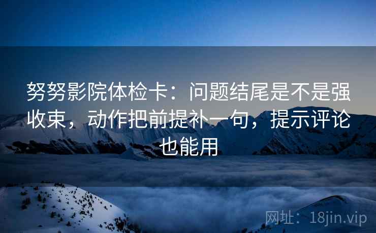 努努影院体检卡：问题结尾是不是强收束，动作把前提补一句，提示评论也能用