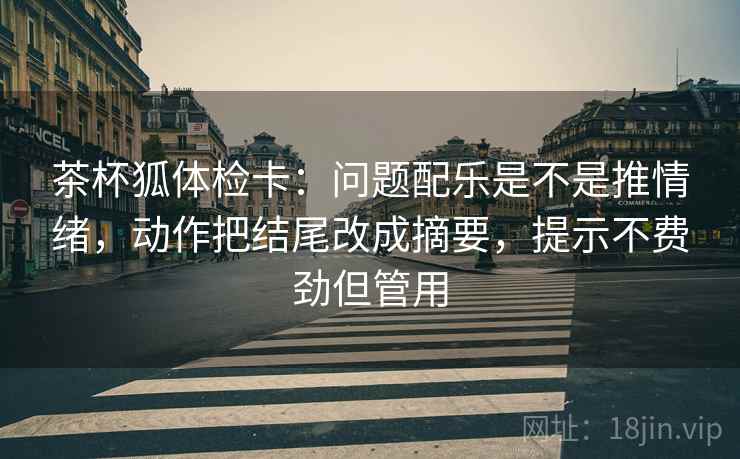 茶杯狐体检卡：问题配乐是不是推情绪，动作把结尾改成摘要，提示不费劲但管用