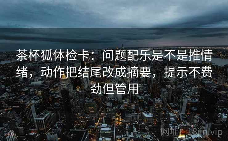 茶杯狐体检卡：问题配乐是不是推情绪，动作把结尾改成摘要，提示不费劲但管用  第2张