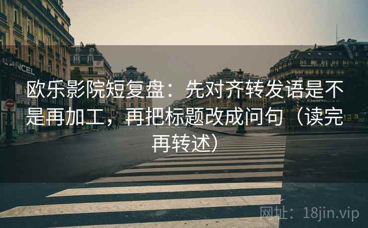 欧乐影院短复盘：先对齐转发语是不是再加工，再把标题改成问句（读完再转述）