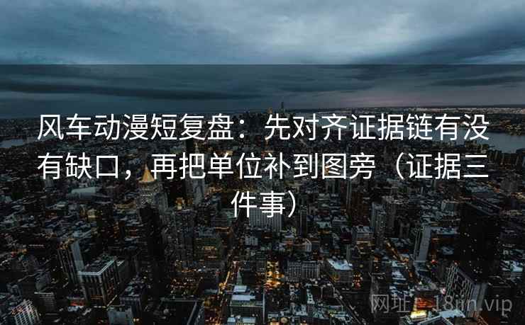 风车动漫短复盘：先对齐证据链有没有缺口，再把单位补到图旁（证据三件事）