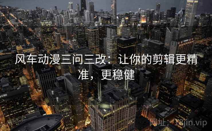 风车动漫三问三改：让你的剪辑更精准，更稳健