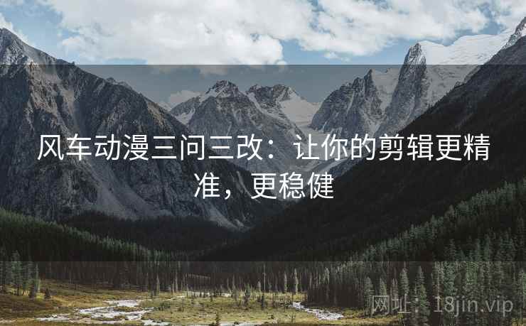 风车动漫三问三改：让你的剪辑更精准，更稳健