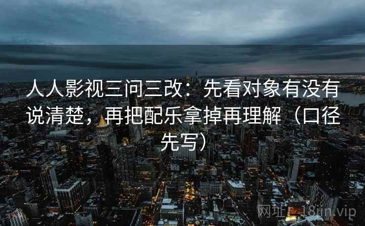人人影视三问三改:先看对象有没有说清楚,再把配乐拿掉再理解(口径先写)