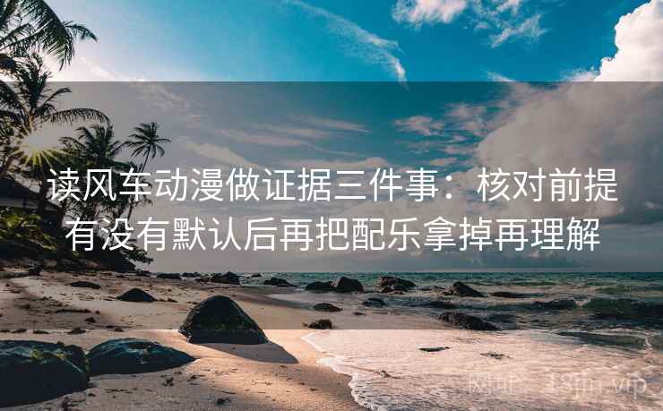 读风车动漫做证据三件事：核对前提有没有默认后再把配乐拿掉再理解