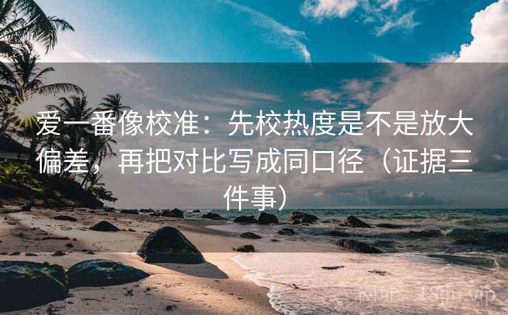 爱一番像校准：先校热度是不是放大偏差，再把对比写成同口径（证据三件事）