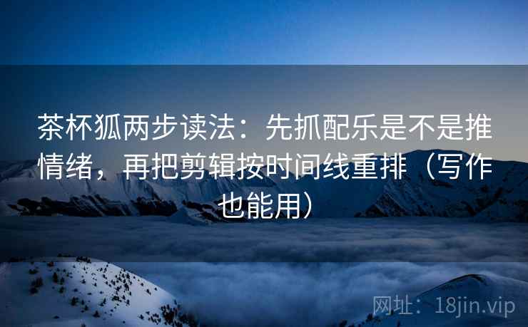 茶杯狐两步读法：先抓配乐是不是推情绪，再把剪辑按时间线重排（写作也能用）
