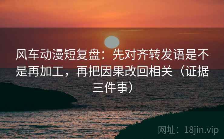 风车动漫短复盘：先对齐转发语是不是再加工，再把因果改回相关（证据三件事）