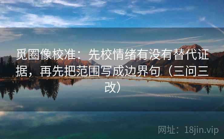 觅圈像校准:先校情绪有没有替代证据,再先把范围写成边界句(三问三改)
