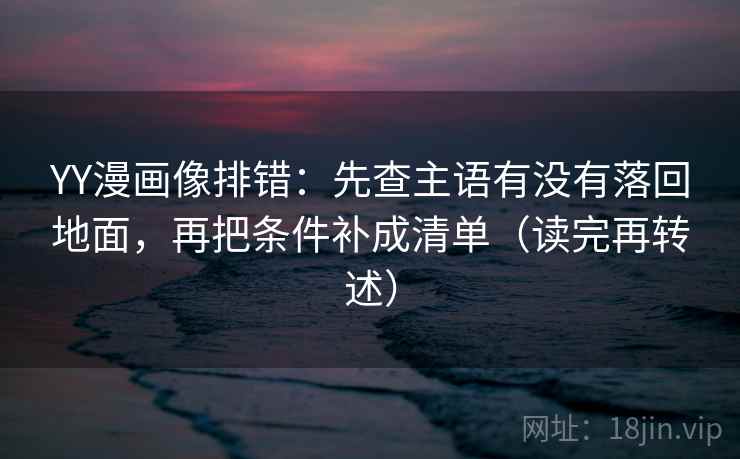 YY漫画像排错：先查主语有没有落回地面，再把条件补成清单（读完再转述）