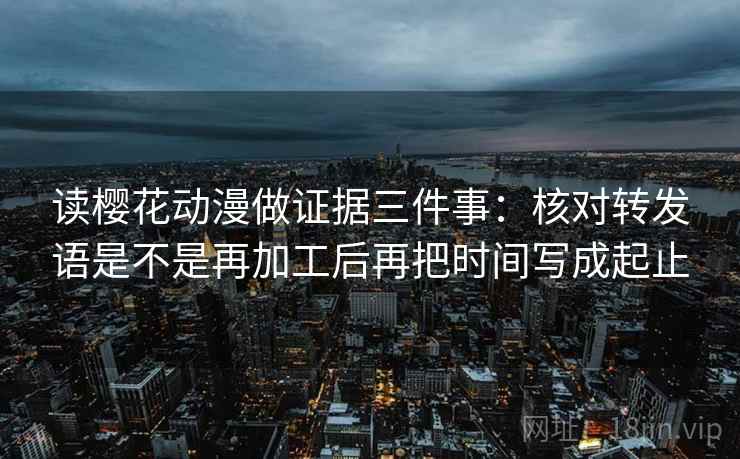 读樱花动漫做证据三件事：核对转发语是不是再加工后再把时间写成起止
