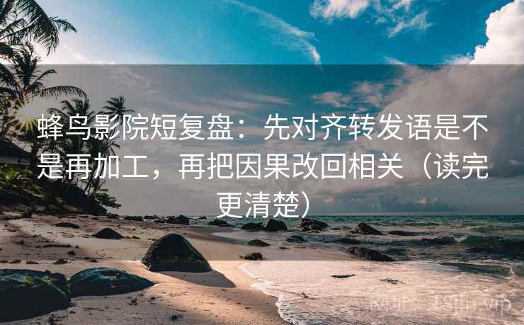 蜂鸟影院短复盘:先对齐转发语是不是再加工,再把因果改回相关(读完更清楚)
