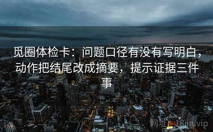 觅圈体检卡:问题口径有没有写明白,动作把结尾改成摘要,提示证据三件事