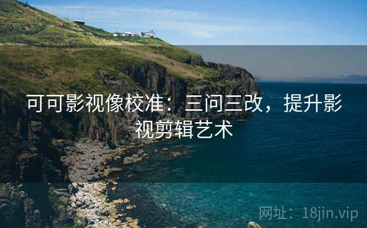 可可影视像校准:三问三改,提升影视剪辑艺术 第1张 可可影视像校准:三问三改,提升影视剪辑艺术 第1张